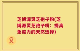 芝博源灵芝孢子粉(芝博源灵芝孢子粉：提高免疫力的天然选择)