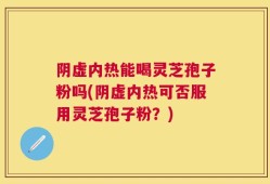 阴虚内热能喝灵芝孢子粉吗(阴虚内热可否服用灵芝孢子粉？)