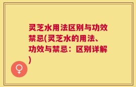 灵芝水用法区别与功效禁忌(灵芝水的用法、功效与禁忌：区别详解)
