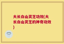 大长白山灵芝功效(大长白山灵芝的神奇功效)