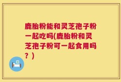 鹿胎粉能和灵芝孢子粉一起吃吗(鹿胎粉和灵芝孢子粉可一起食用吗？)