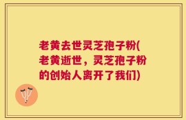 老黄去世灵芝孢子粉(老黄逝世，灵芝孢子粉的创始人离开了我们)