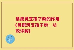 易撰灵芝孢子粉的作用(易撰灵芝孢子粉：功效详解)