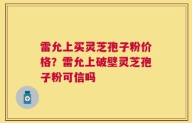 雷允上买灵芝孢子粉价格？雷允上破壁灵芝孢子粉可信吗