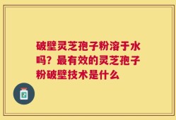 破壁灵芝孢子粉溶于水吗？最有效的灵芝孢子粉破壁技术是什么