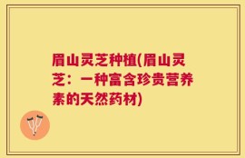 眉山灵芝种植(眉山灵芝：一种富含珍贵营养素的天然药材)