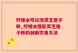 柠檬水可以泡灵芝孢子粉_柠檬水搭配灵芝孢子粉的创新饮用方法