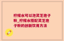 柠檬水可以泡灵芝孢子粉_柠檬水搭配灵芝孢子粉的创新饮用方法