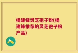 杨建锋灵芝孢子粉(杨建锋推荐的灵芝孢子粉产品)