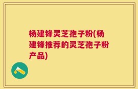 杨建锋灵芝孢子粉(杨建锋推荐的灵芝孢子粉产品)