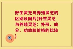 野生灵芝与养殖灵芝的区别及图片(野生灵芝与养殖灵芝：外形、成分、功效和价格的比较)