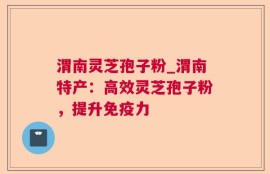 渭南灵芝孢子粉_渭南特产：高效灵芝孢子粉，提升免疫力