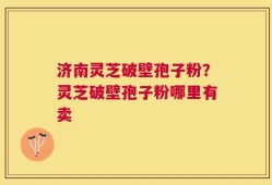 济南灵芝破壁孢子粉？灵芝破壁孢子粉哪里有卖