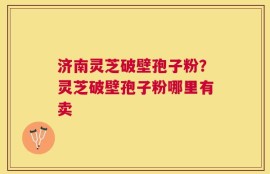 济南灵芝破壁孢子粉？灵芝破壁孢子粉哪里有卖