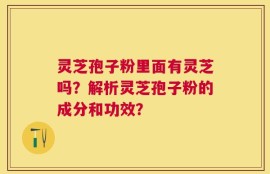 灵芝孢子粉里面有灵芝吗？解析灵芝孢子粉的成分和功效？