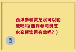 西洋参和灵芝水可以轮流喝吗(西洋参与灵芝水交替饮用有效吗？)