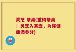 灵芝 茶桌(重构茶桌：灵芝入茶壶，为你健康添养分)