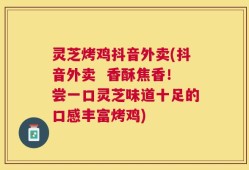 灵芝烤鸡抖音外卖(抖音外卖  香酥焦香！尝一口灵芝味道十足的口感丰富烤鸡)