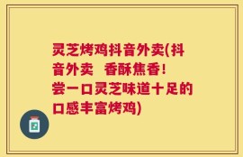灵芝烤鸡抖音外卖(抖音外卖  香酥焦香！尝一口灵芝味道十足的口感丰富烤鸡)