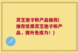 灵芝孢子粉产品推荐(推荐优质灵芝孢子粉产品，提升免疫力！)