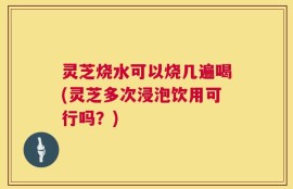 灵芝烧水可以烧几遍喝(灵芝多次浸泡饮用可行吗？)