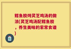 鳕鱼胶炖灵芝鸡汤的做法(灵芝鸡汤配鳕鱼胶，养生美味的家常食谱)