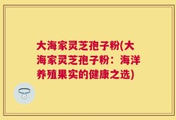 大海家灵芝孢子粉(大海家灵芝孢子粉：海洋养殖果实的健康之选)