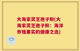 大海家灵芝孢子粉(大海家灵芝孢子粉：海洋养殖果实的健康之选)