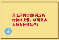 灵芝药材价钱(灵芝药材价格上涨，吸引更多人加入种植队伍)