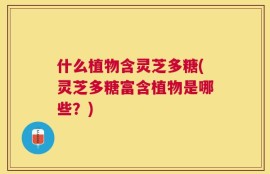什么植物含灵芝多糖(灵芝多糖富含植物是哪些？)