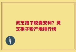 灵芝孢子胶囊安利？灵芝孢子粉产地排行榜