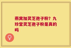 燕窝加灵芝孢子粉？九珍堂灵芝孢子粉是真的吗