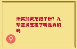 燕窝加灵芝孢子粉？九珍堂灵芝孢子粉是真的吗