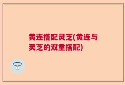 黄连搭配灵芝(黄连与灵芝的双重搭配)
