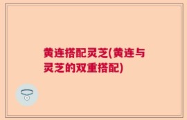 黄连搭配灵芝(黄连与灵芝的双重搭配)