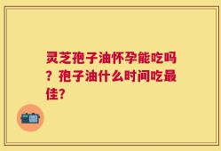 灵芝孢子油怀孕能吃吗？孢子油什么时间吃最佳？
