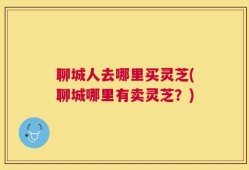 聊城人去哪里买灵芝(聊城哪里有卖灵芝？)