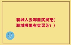 聊城人去哪里买灵芝(聊城哪里有卖灵芝？)