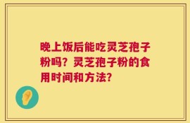 晚上饭后能吃灵芝孢子粉吗？灵芝孢子粉的食用时间和方法？