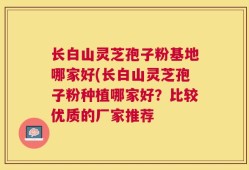 长白山灵芝孢子粉基地哪家好(长白山灵芝孢子粉种植哪家好？比较优质的厂家推荐