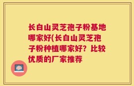 长白山灵芝孢子粉基地哪家好(长白山灵芝孢子粉种植哪家好？比较优质的厂家推荐