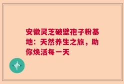 安徽灵芝破壁孢子粉基地：天然养生之旅，助你焕活每一天