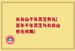 长白山千年灵芝养元(百年千年灵芝与长白山养元共舞)