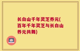 长白山千年灵芝养元(百年千年灵芝与长白山养元共舞)