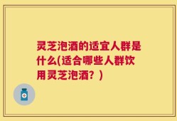 灵芝泡酒的适宜人群是什么(适合哪些人群饮用灵芝泡酒？)