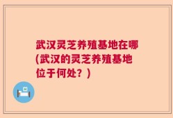 武汉灵芝养殖基地在哪(武汉的灵芝养殖基地位于何处？)