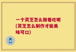 一个灵芝怎么做着吃呢(灵芝怎么制作才能美味可口)