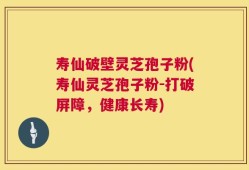 寿仙破壁灵芝孢子粉(寿仙灵芝孢子粉-打破屏障，健康长寿)