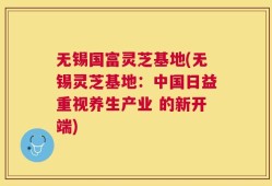 无锡国富灵芝基地(无锡灵芝基地：中国日益重视养生产业 的新开端)