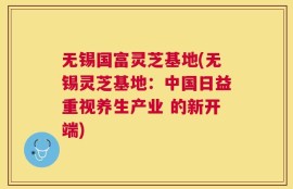无锡国富灵芝基地(无锡灵芝基地：中国日益重视养生产业 的新开端)